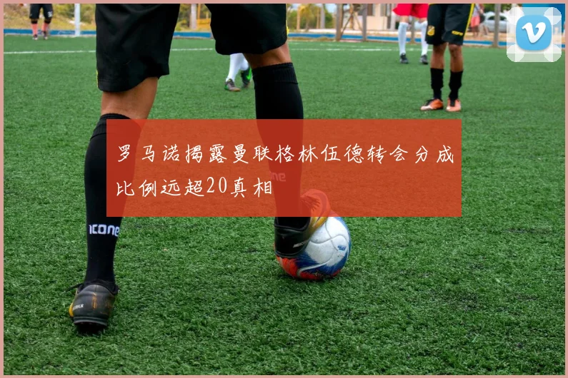 罗马诺揭露曼联格林伍德转会分成比例远超20真相