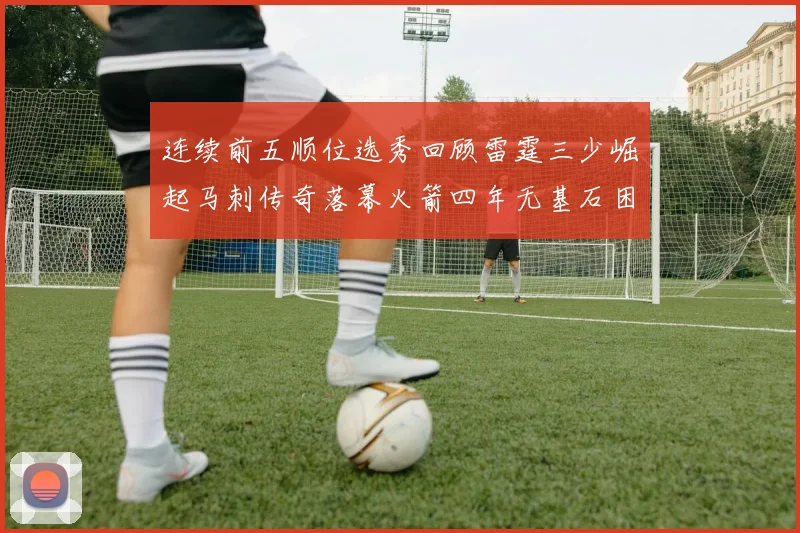连续前五顺位选秀回顾雷霆三少崛起马刺传奇落幕火箭四年无基石困境